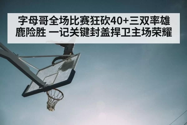 字母哥全场比赛狂砍40+三双率雄鹿险胜 一记关键封盖捍卫主场荣耀
